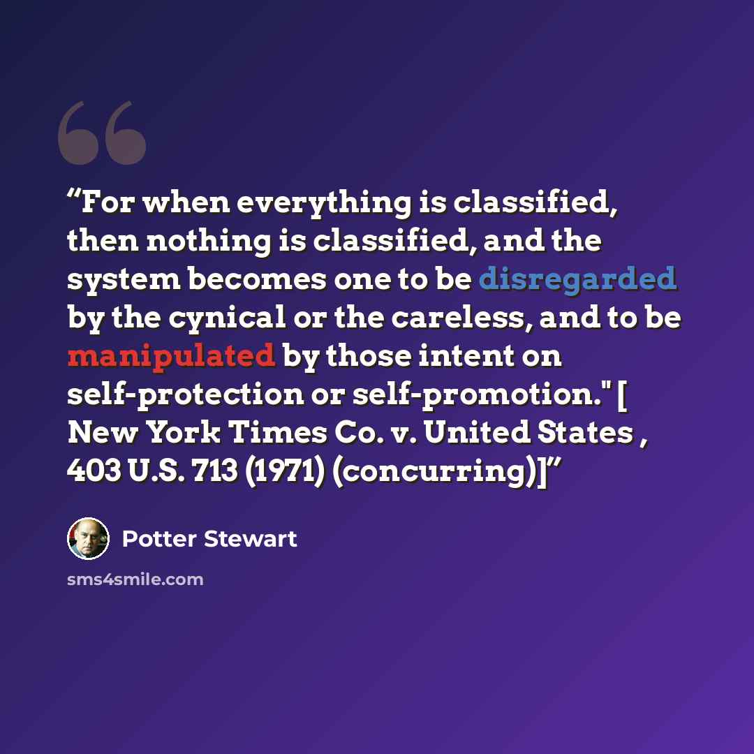“For when everything is classified, then nothing is classified, and the system becomes one to be disregarded by the cynical or the careless, and to be manipulated by those intent on self-protection or self-promotion." [ New York Times Co. v. United States , 403 U.S. 713 (1971) (concurring)]” quote by Potter Stewart