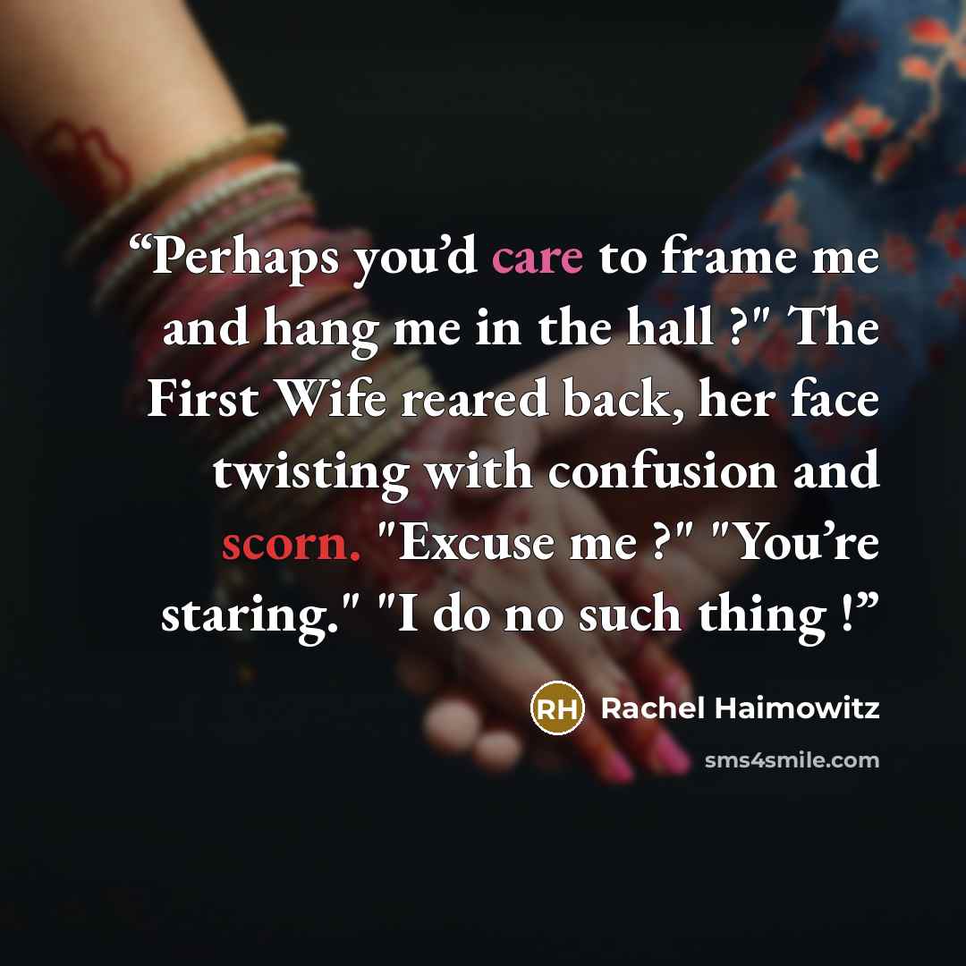 “Perhaps you’d care to frame me and hang me in the hall ?" The First Wife reared back, her face twisting with confusion and scorn. "Excuse me ?" "You’re staring." "I do no such thing !” quote by Rachel Haimowitz