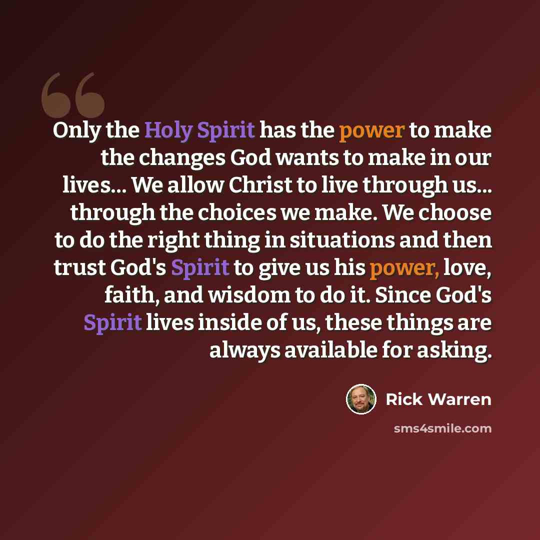“Only the Holy Spirit has the power to make the changes God wants to make in our lives… We allow Christ to live through us... through the choices we make. We choose to do the right thing in situations and then trust God's Spirit to give us his power, love, faith, and wisdom to do it. Since God's…” quote by Rick Warren