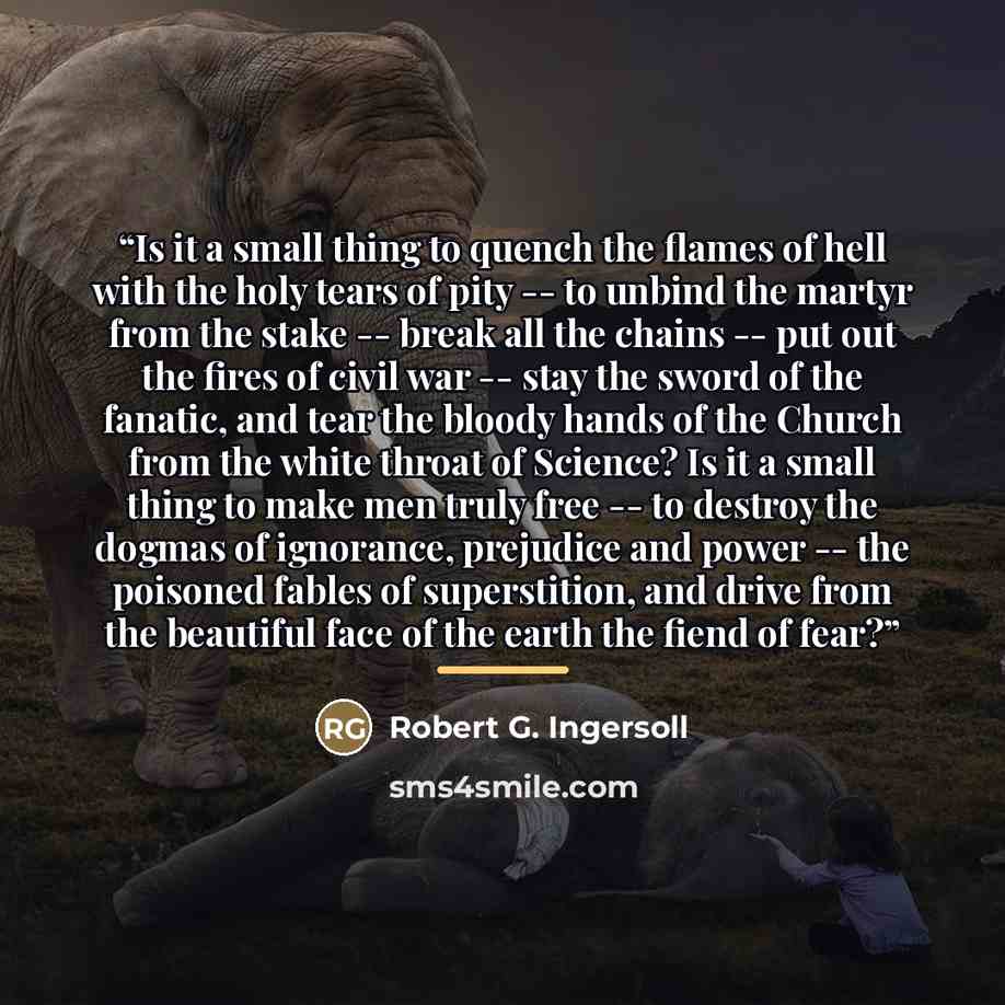 “Is it a small thing to quench the flames of hell with the holy tears of pity -- to unbind the martyr from the stake -- break all the chains -- put out the fires of civil war -- stay the sword of the fanatic, and tear the bloody hands of the Church from the white throat of Science? Is it a small…” quote by Robert G. Ingersoll