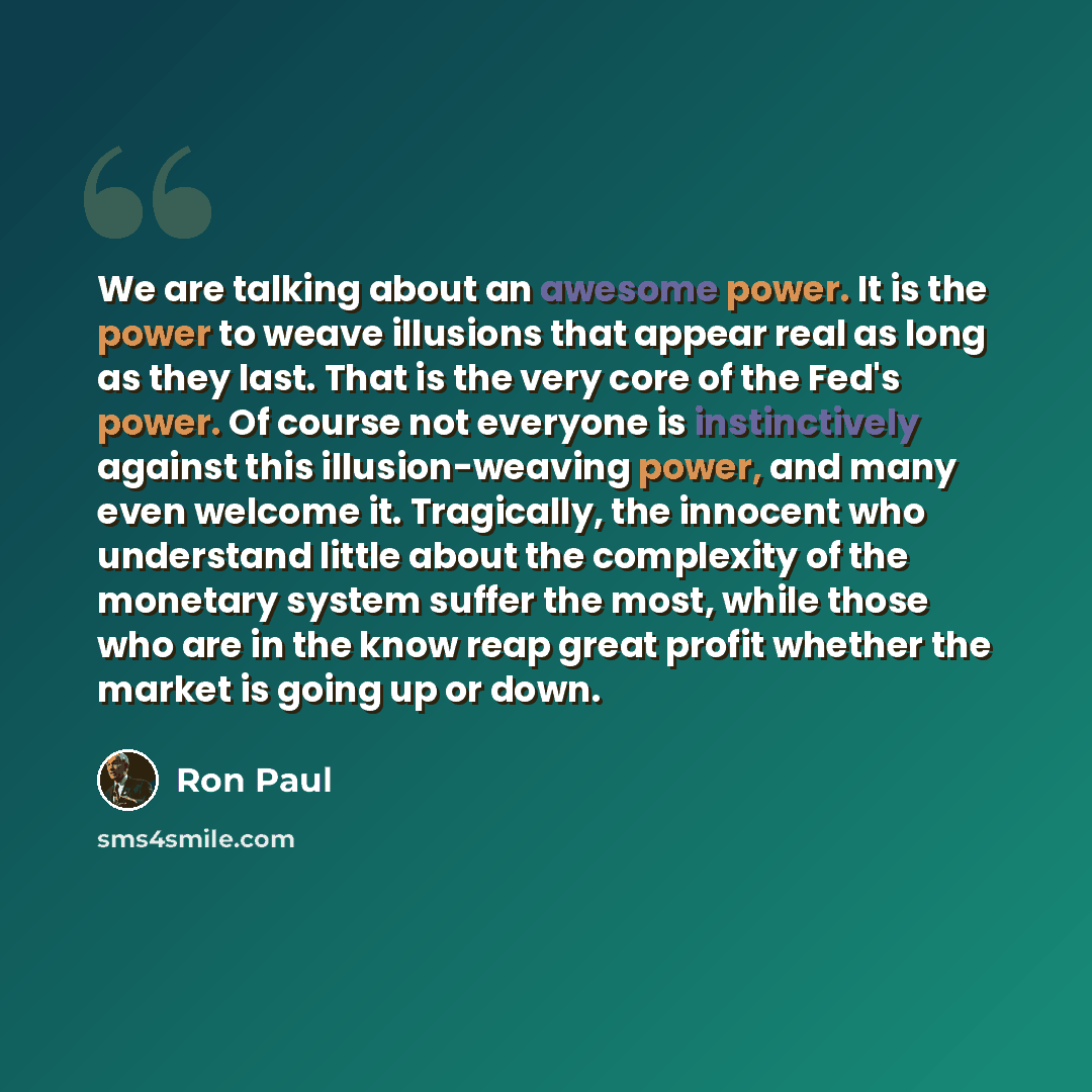 “We are talking about an awesome power. It is the power to weave illusions that appear real as long as they last. That is the very core of the Fed's power. Of course not everyone is instinctively against this illusion-weaving power, and many even welcome it. Tragically, the innocent who understand…” quote by Ron Paul
