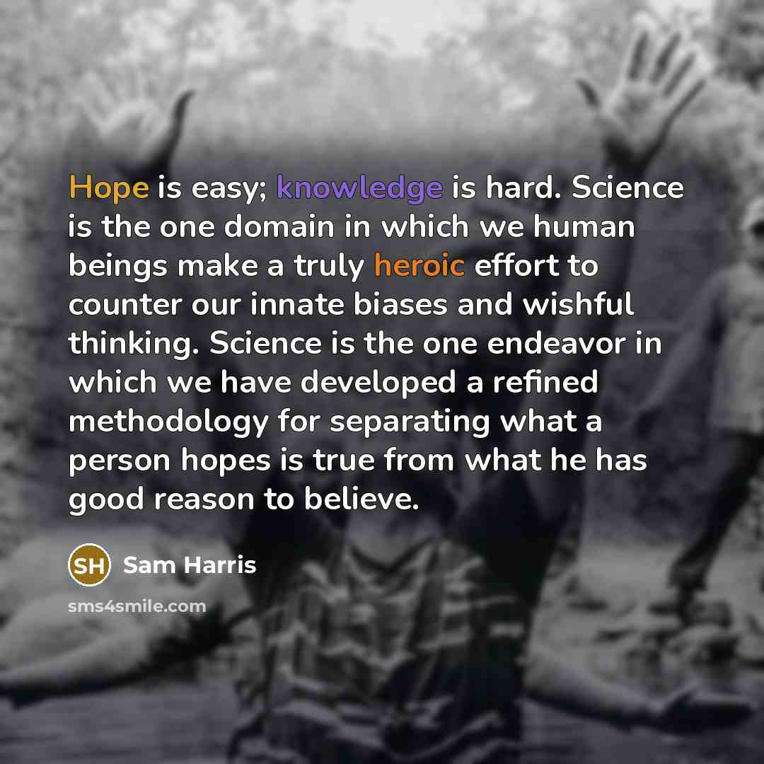 “Hope is easy; knowledge is hard. Science is the one domain in which we human beings make a truly heroic effort to counter our innate biases and wishful thinking. Science is the one endeavor in which we have developed a refined methodology for separating what a person hopes is true from what he has…” quote by Sam Harris