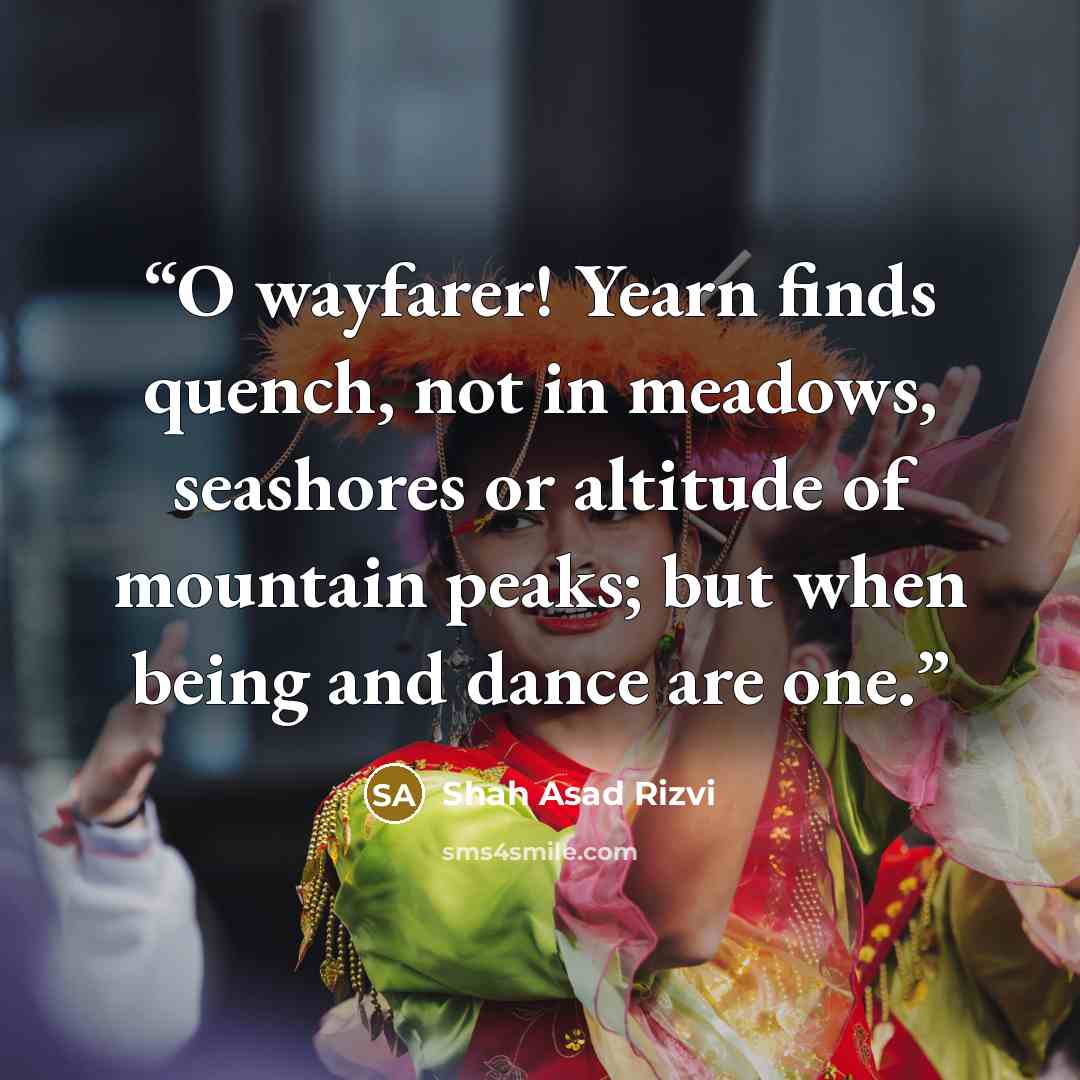 “O wayfarer! Yearn finds quench, not in meadows, seashores or altitude of mountain peaks; but when being and dance are one.” quote by Shah Asad Rizvi