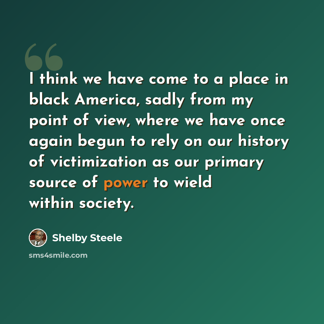 “I think we have come to a place in black America, sadly from my point of view, where we have once again begun to rely on our history of victimization as our primary source of power to wield within society.” quote by Shelby Steele