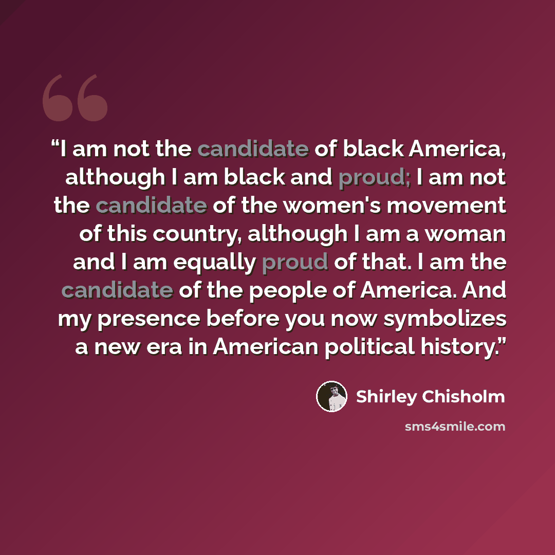“I am not the candidate of black America, although I am black and proud; I am not the candidate of the women's movement of this country, although I am a woman and I am equally proud of that. I am the candidate of the people of America. And my presence before you now symbolizes a new era in American…” quote by Shirley Chisholm