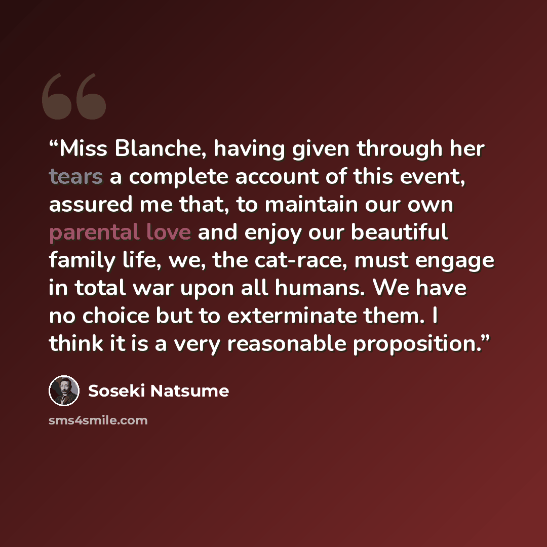 “Miss Blanche, having given through her tears a complete account of this event, assured me that, to maintain our own parental love and enjoy our beautiful family life, we, the cat-race, must engage in total war upon all humans. We have no choice but to exterminate them. I think it is a very…” quote by Sōseki Natsume