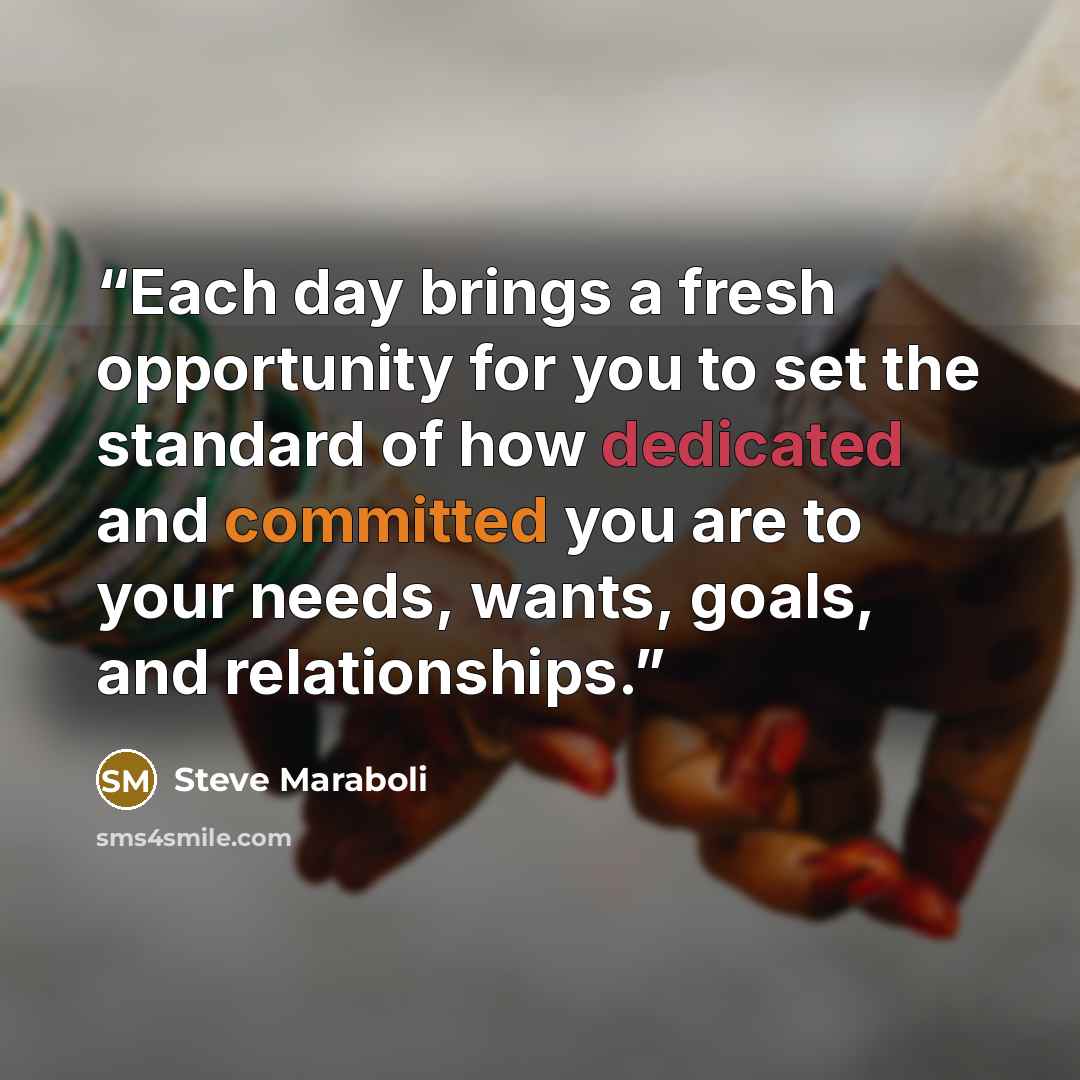 “Each day brings a fresh opportunity for you to set the standard of how dedicated and committed you are to your needs, wants, goals, and relationships.” quote by Steve Maraboli