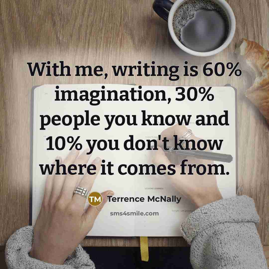 “With me, writing is 60% imagination, 30% people you know and 10% you don't know where it comes from.” quote by Terrence McNally