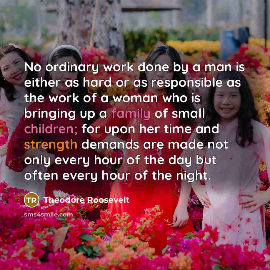 “No ordinary work done by a man is either as hard or as responsible as the work of a woman who is bringing up a family of small children; for upon her time and strength demands are made not only every hour of the day but often every hour of the night.” quote by Theodore Roosevelt