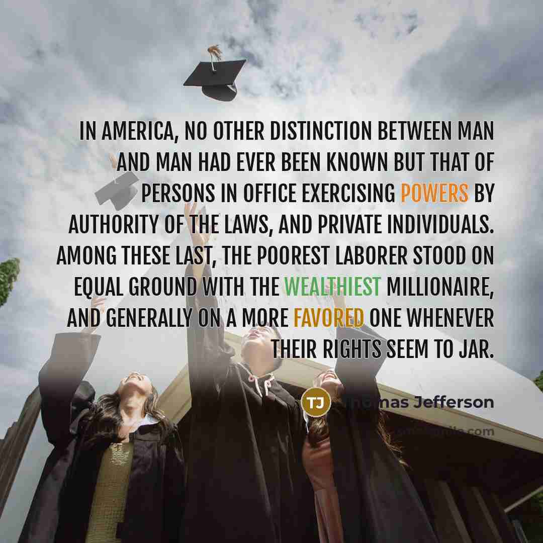 “In America, no other distinction between man and man had ever been known but that of persons in office exercising powers by authority of the laws, and private individuals. Among these last, the poorest laborer stood on equal ground with the wealthiest millionaire, and generally on a more favored…” quote by Thomas Jefferson