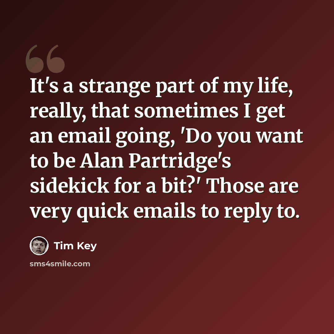 “It's a strange part of my life, really, that sometimes I get an email going, 'Do you want to be Alan Partridge's sidekick for a bit?' Those are very quick emails to reply to.” quote by Tim Key
