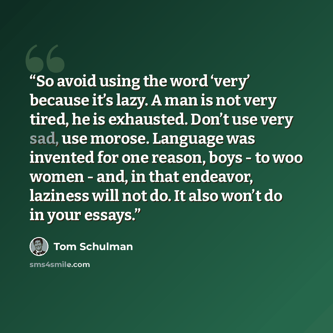 “So avoid using the word ‘very’ because it’s lazy. A man is not very tired, he is exhausted. Don’t use very sad, use morose. Language was invented for one reason, boys - to woo women - and, in that endeavor, laziness will not do. It also won’t do in your essays.” quote by Tom Schulman