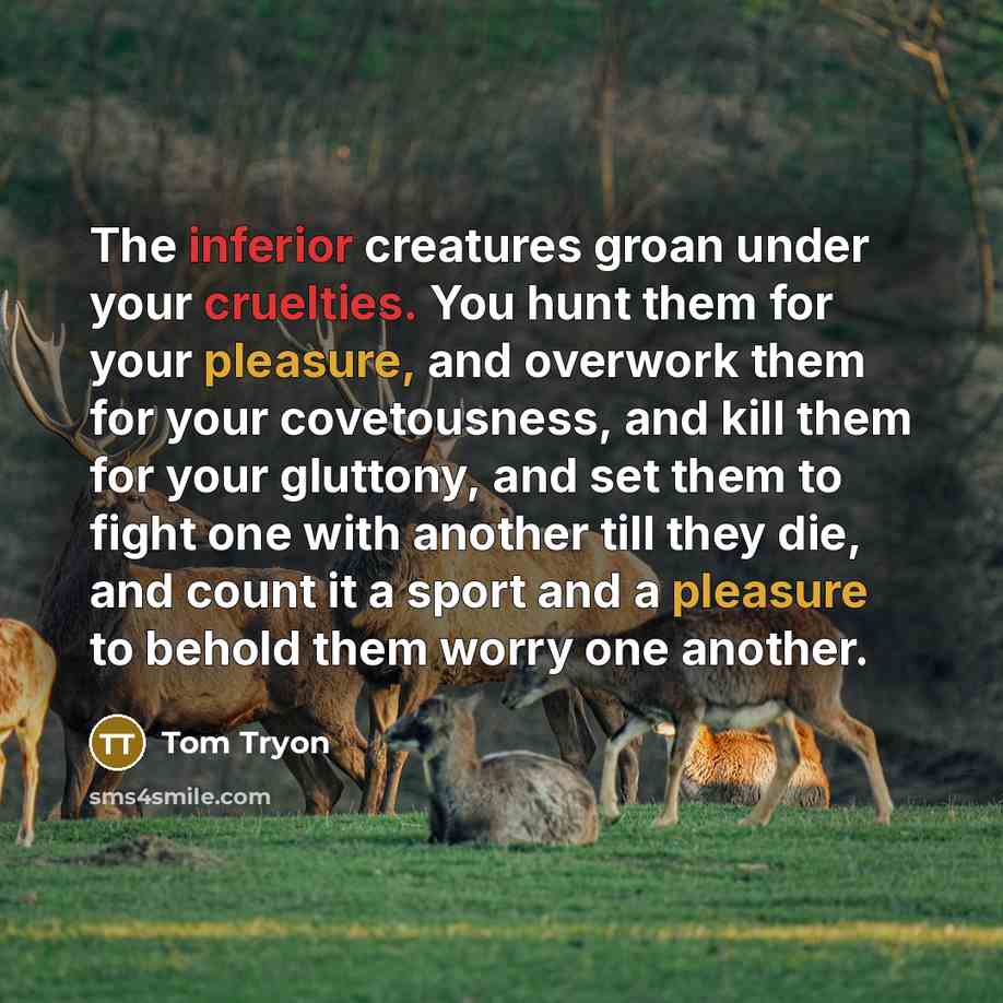 “The inferior creatures groan under your cruelties. You hunt them for your pleasure, and overwork them for your covetousness, and kill them for your gluttony, and set them to fight one with another till they die, and count it a sport and a pleasure to behold them worry one another.” quote by Tom Tryon