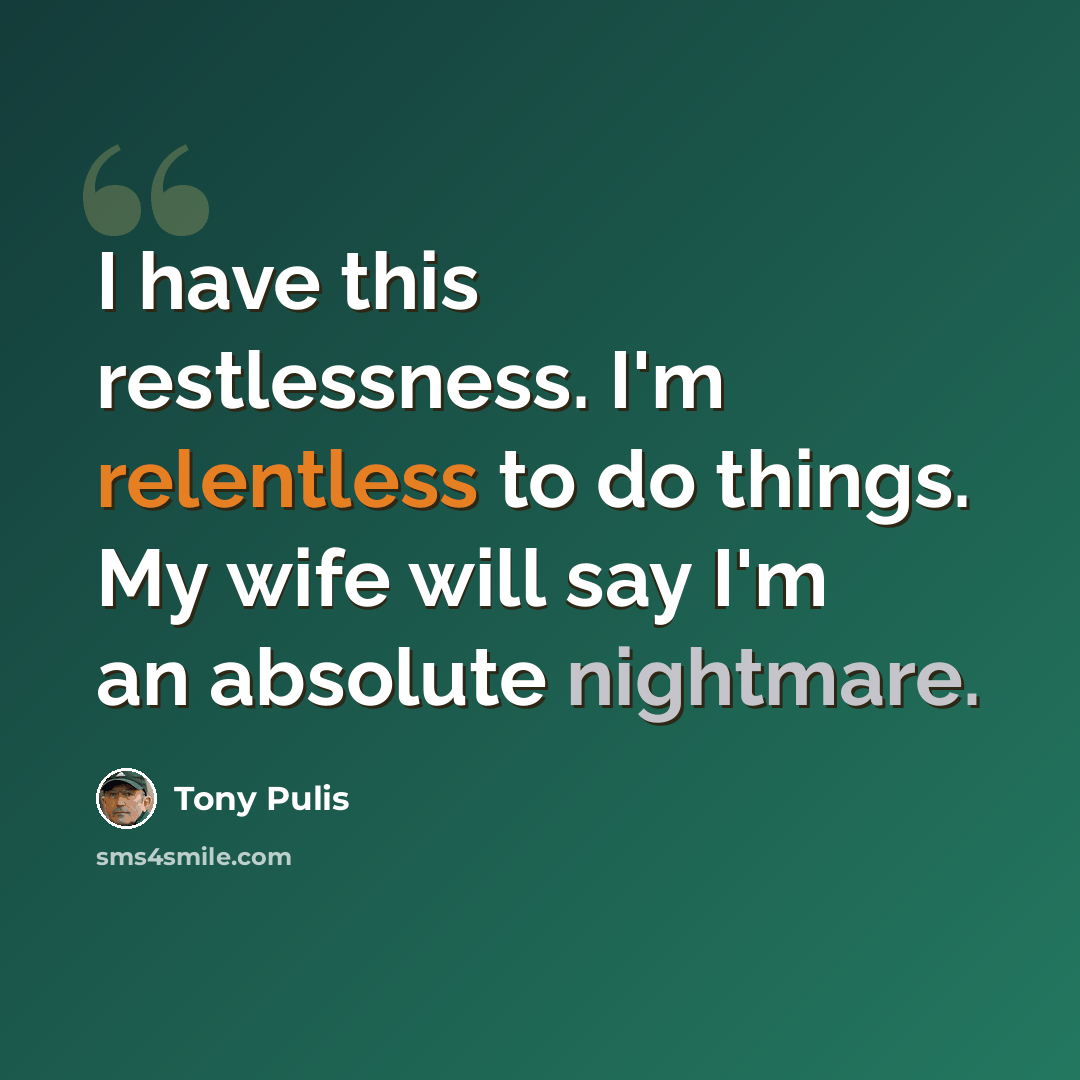 “I have this restlessness. I'm relentless to do things. My wife will say I'm an absolute nightmare.” quote by Tony Pulis