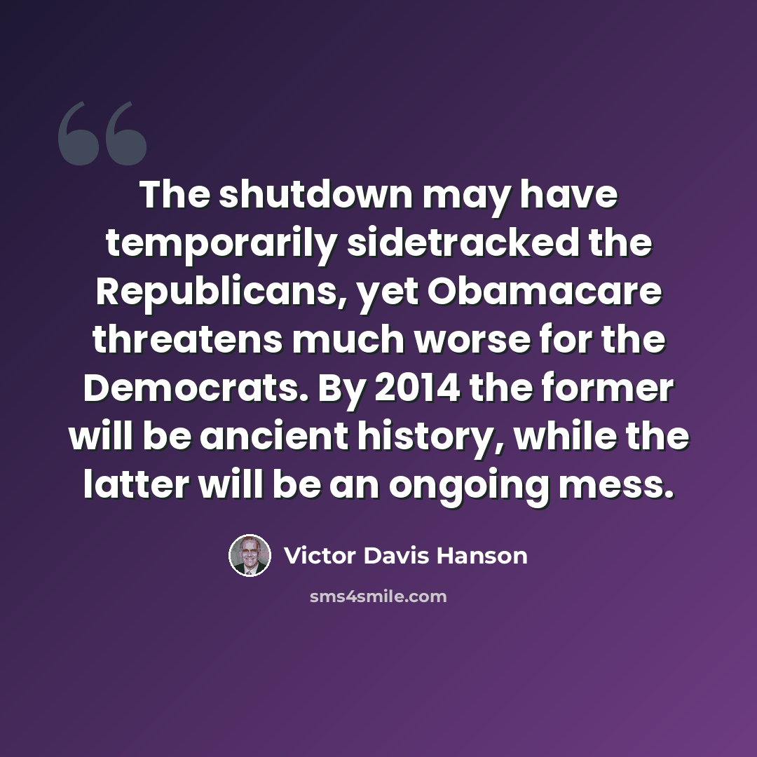 “The shutdown may have temporarily sidetracked the Republicans, yet Obamacare threatens much worse for the Democrats. By 2014 the former will be ancient history, while the latter will be an ongoing mess.” quote by Victor Davis Hanson