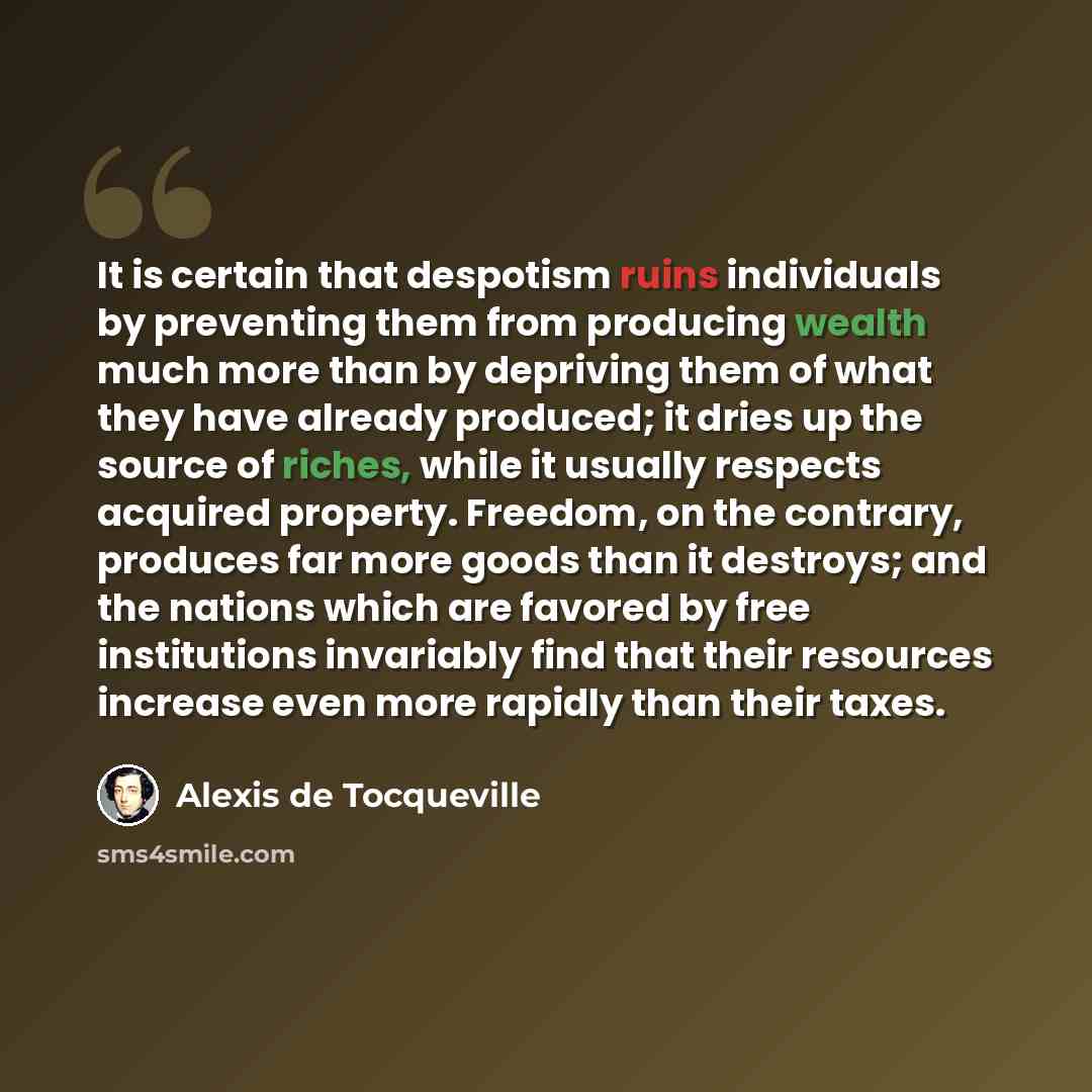 “It is certain that despotism ruins individuals by preventing them from producing wealth much more than by depriving them of what they have already produced; it dries up the source of riches, while it usually respects acquired property. Freedom, on the contrary, produces far more goods than it…” quote by Alexis de Tocqueville