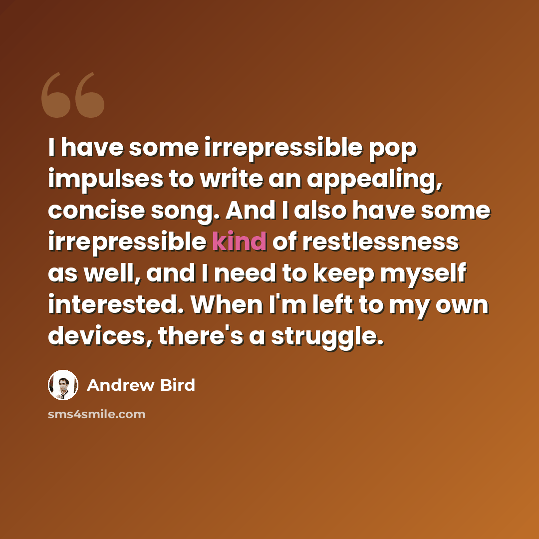“I have some irrepressible pop impulses to write an appealing, concise song. And I also have some irrepressible kind of restlessness as well, and I need to keep myself interested. When I'm left to my own devices, there's a struggle.” quote by Andrew Bird