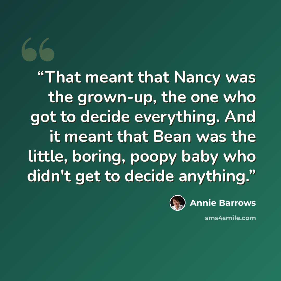 “That meant that Nancy was the grown-up, the one who got to decide everything. And it meant that Bean was the little, boring, poopy baby who didn't get to decide anything.” quote by Annie Barrows