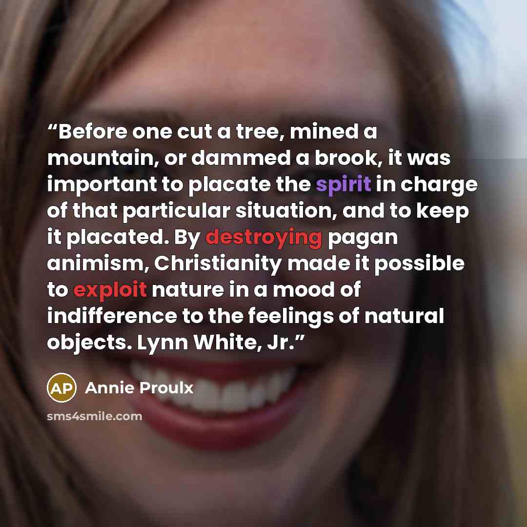 “Before one cut a tree, mined a mountain, or dammed a brook, it was important to placate the spirit in charge of that particular situation, and to keep it placated. By destroying pagan animism, Christianity made it possible to exploit nature in a mood of indifference to the feelings of natural…” quote by Annie Proulx
