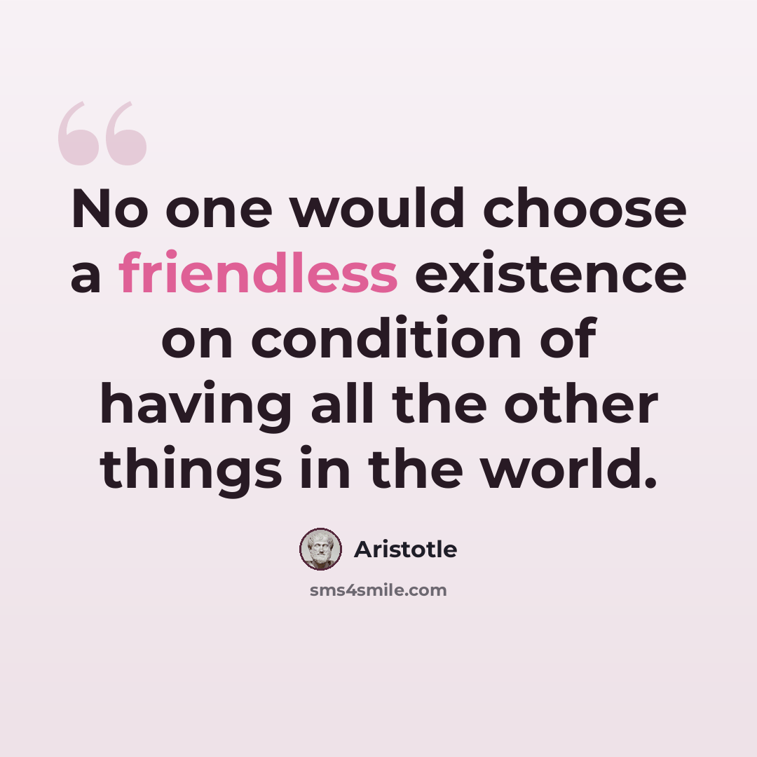 “No one would choose a friendless existence on condition of having all the other things in the world.” quote by Aristotle