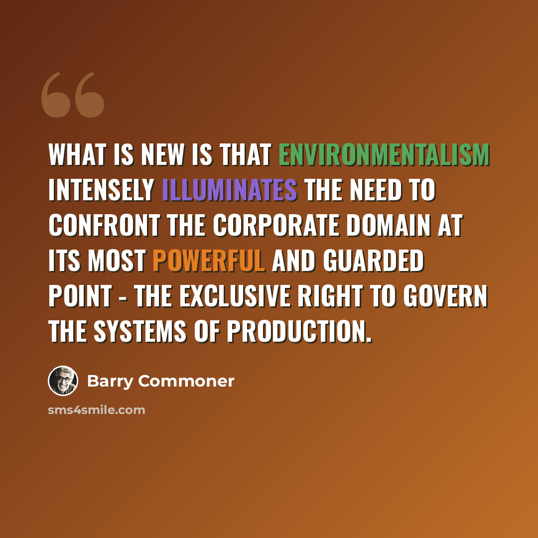“What is new is that environmentalism intensely illuminates the need to confront the corporate domain at its most powerful and guarded point - the exclusive right to govern the systems of production.” quote by Barry Commoner