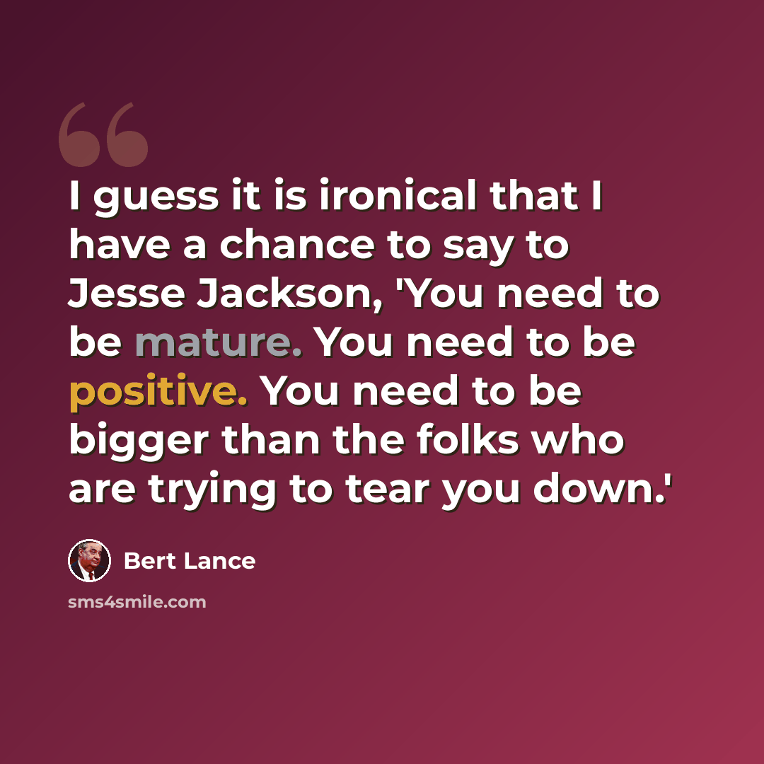 “I guess it is ironical that I have a chance to say to Jesse Jackson, 'You need to be mature. You need to be positive. You need to be bigger than the folks who are trying to tear you down.'” quote by Bert Lance