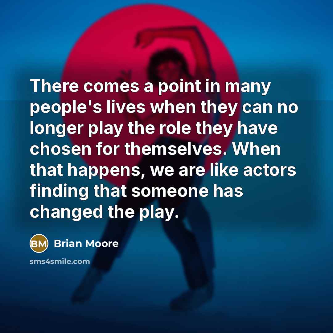 “There comes a point in many people's lives when they can no longer play the role they have chosen for themselves. When that happens, we are like actors finding that someone has changed the play.” quote by Brian Moore