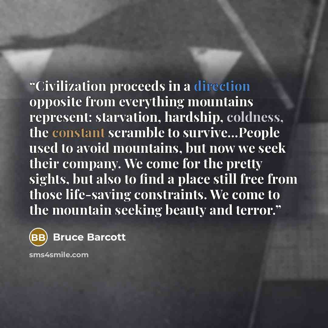 “Civilization proceeds in a direction opposite from everything mountains represent: starvation, hardship, coldness, the constant scramble to survive...People used to avoid mountains, but now we seek their company. We come for the pretty sights, but also to find a place still free from those…” quote by Bruce Barcott