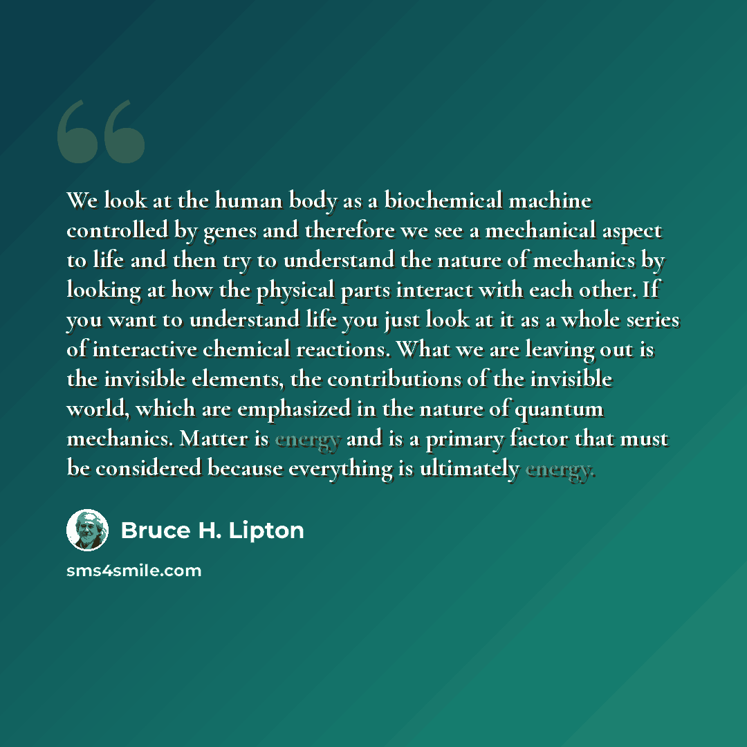 “We look at the human body as a biochemical machine controlled by genes and therefore we see a mechanical aspect to life and then try to understand the nature of mechanics by looking at how the physical parts interact with each other. If you want to understand life you just look at it as a whole…” quote by Bruce H. Lipton