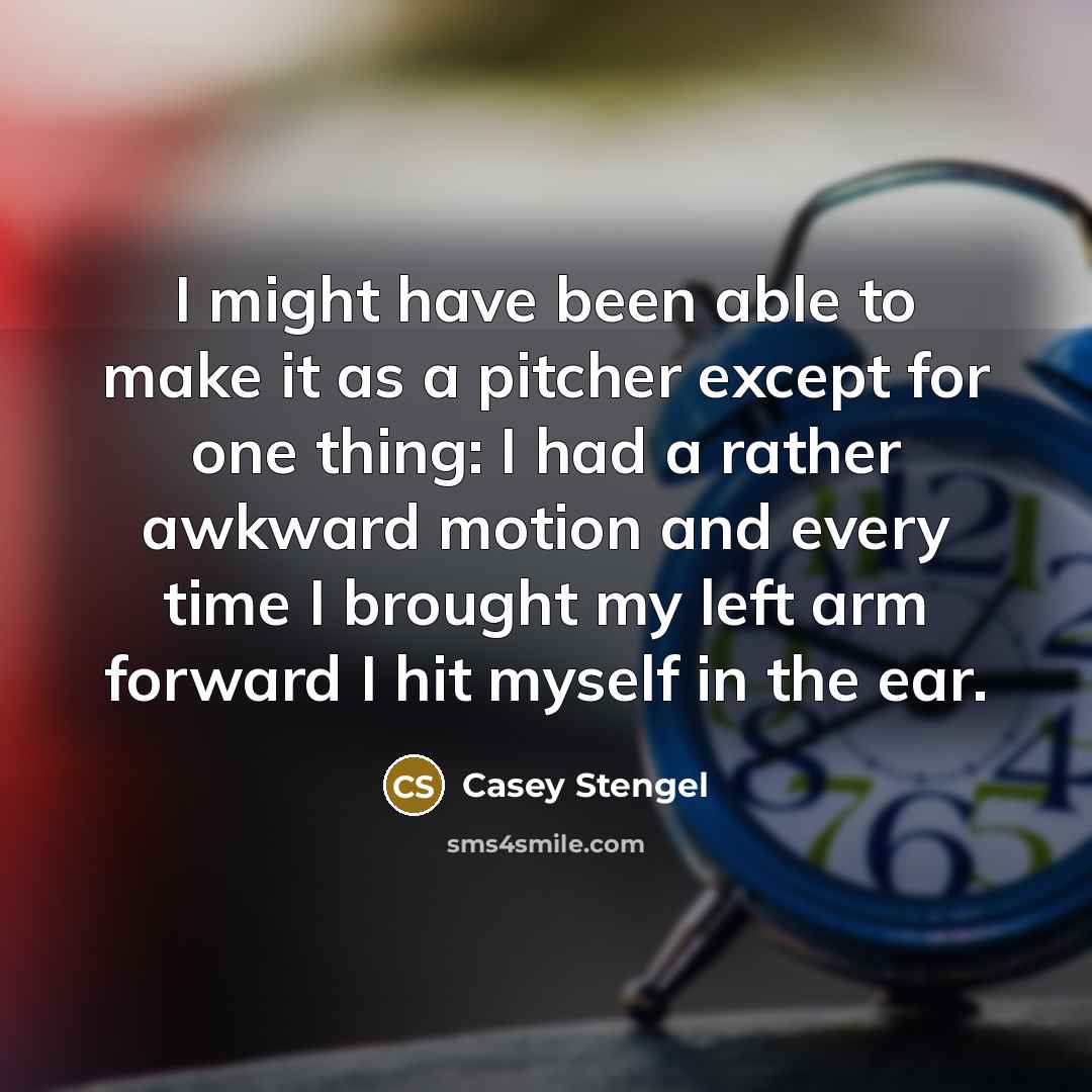“I might have been able to make it as a pitcher except for one thing: I had a rather awkward motion and every time I brought my left arm forward I hit myself in the ear.” quote by Casey Stengel