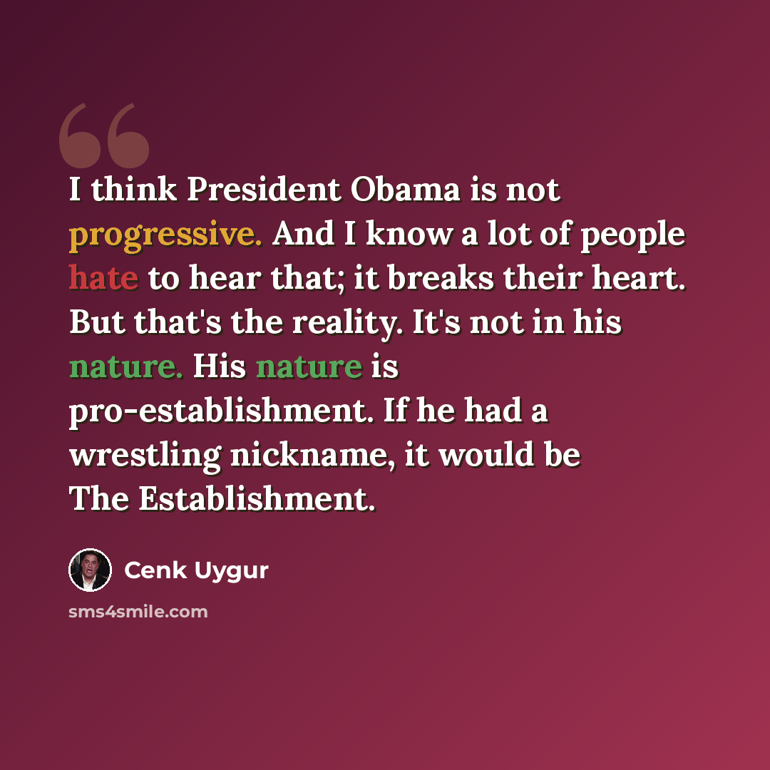 “I think President Obama is not progressive. And I know a lot of people hate to hear that; it breaks their heart. But that's the reality. It's not in his nature. His nature is pro-establishment. If he had a wrestling nickname, it would be The Establishment.” quote by Cenk Uygur