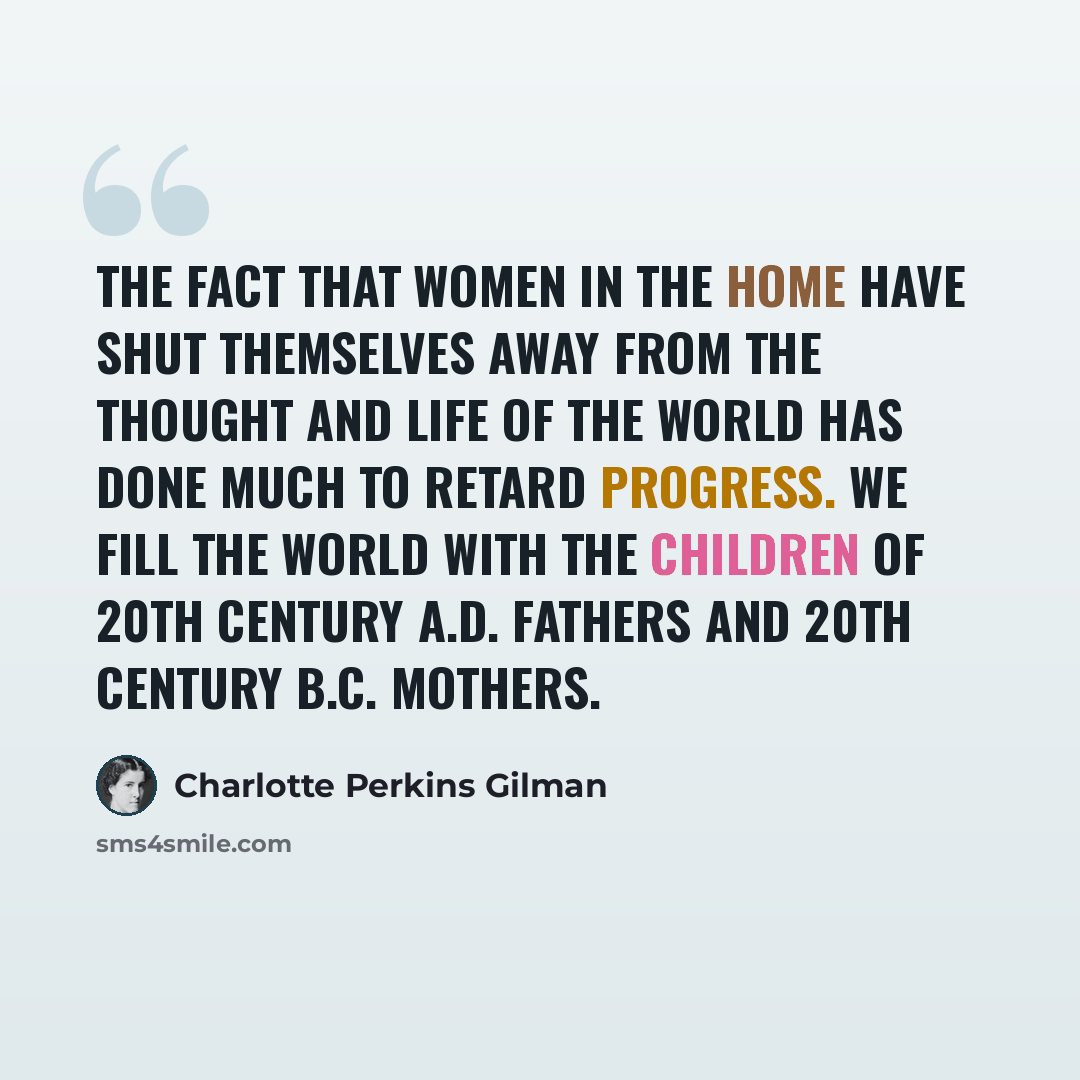 “The fact that women in the home have shut themselves away from the thought and life of the world has done much to retard progress. We fill the world with the children of 20th century A.D. fathers and 20th century B.C. mothers.” quote by Charlotte Perkins Gilman