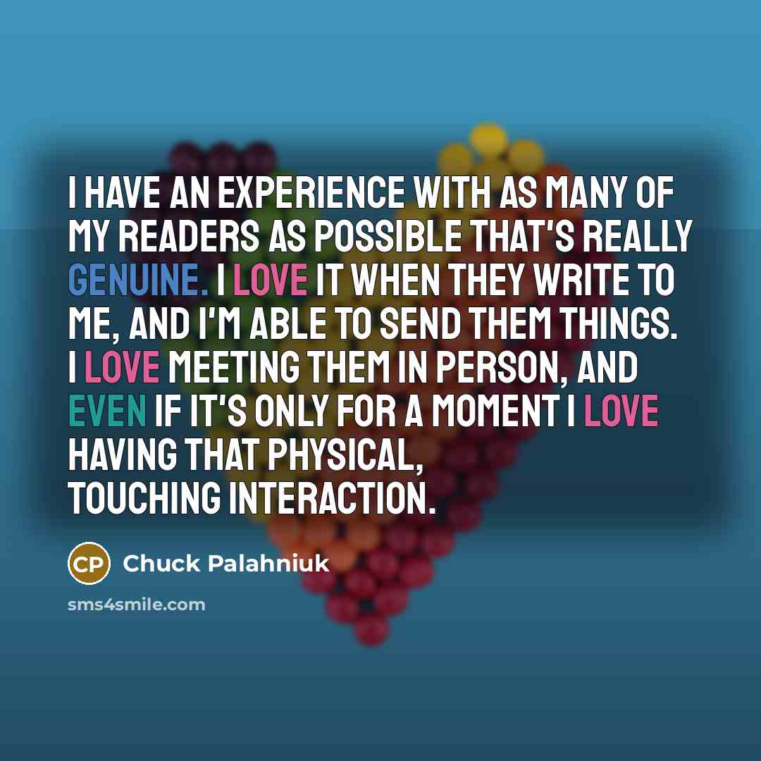 “I have an experience with as many of my readers as possible that's really genuine. I love it when they write to me, and I'm able to send them things. I love meeting them in person, and even if it's only for a moment I love having that physical, touching interaction.” quote by Chuck Palahniuk
