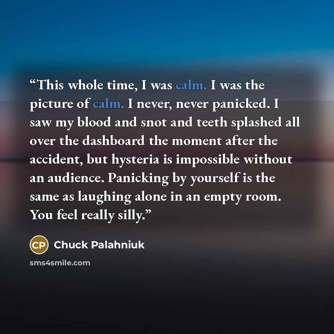 “This whole time, I was calm. I was the picture of calm. I never, never panicked. I saw my blood and snot and teeth splashed all over the dashboard the moment after the accident, but hysteria is impossible without an audience. Panicking by yourself is the same as laughing alone in an empty room…” quote by Chuck Palahniuk