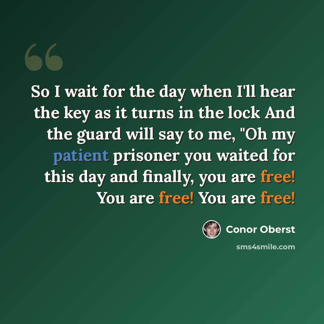 “So I wait for the day when I'll hear the key as it turns in the lock And the guard will say to me, "Oh my patient prisoner you waited for this day and finally, you are free! You are free! You are free!” quote by Conor Oberst