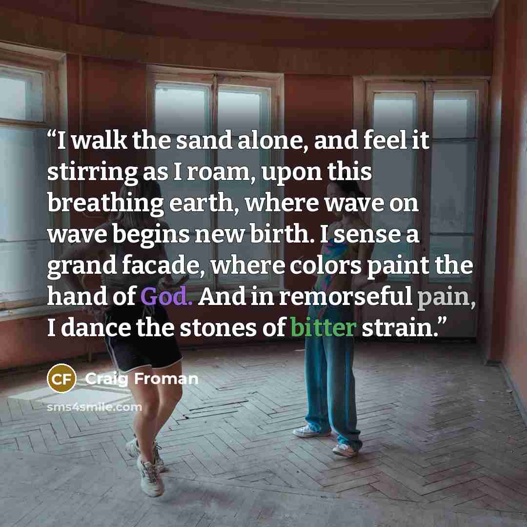“I walk the sand alone, and feel it stirring as I roam, upon this breathing earth, where wave on wave begins new birth. I sense a grand facade, where colors paint the hand of God. And in remorseful pain, I dance the stones of bitter strain.” quote by Craig Froman