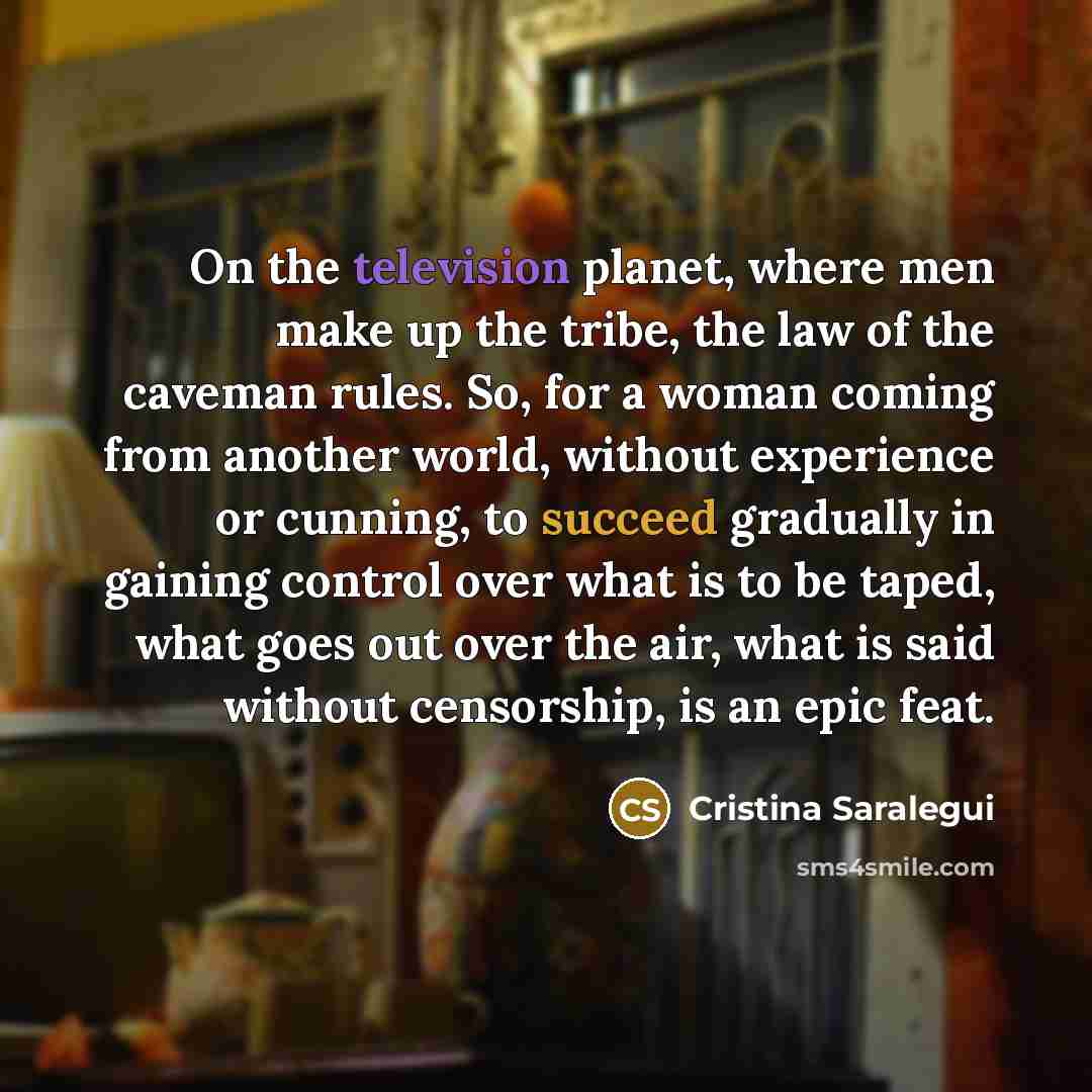 “On the television planet, where men make up the tribe, the law of the caveman rules. So, for a woman coming from another world, without experience or cunning, to succeed gradually in gaining control over what is to be taped, what goes out over the air, what is said without censorship, is an epic…” quote by Cristina Saralegui