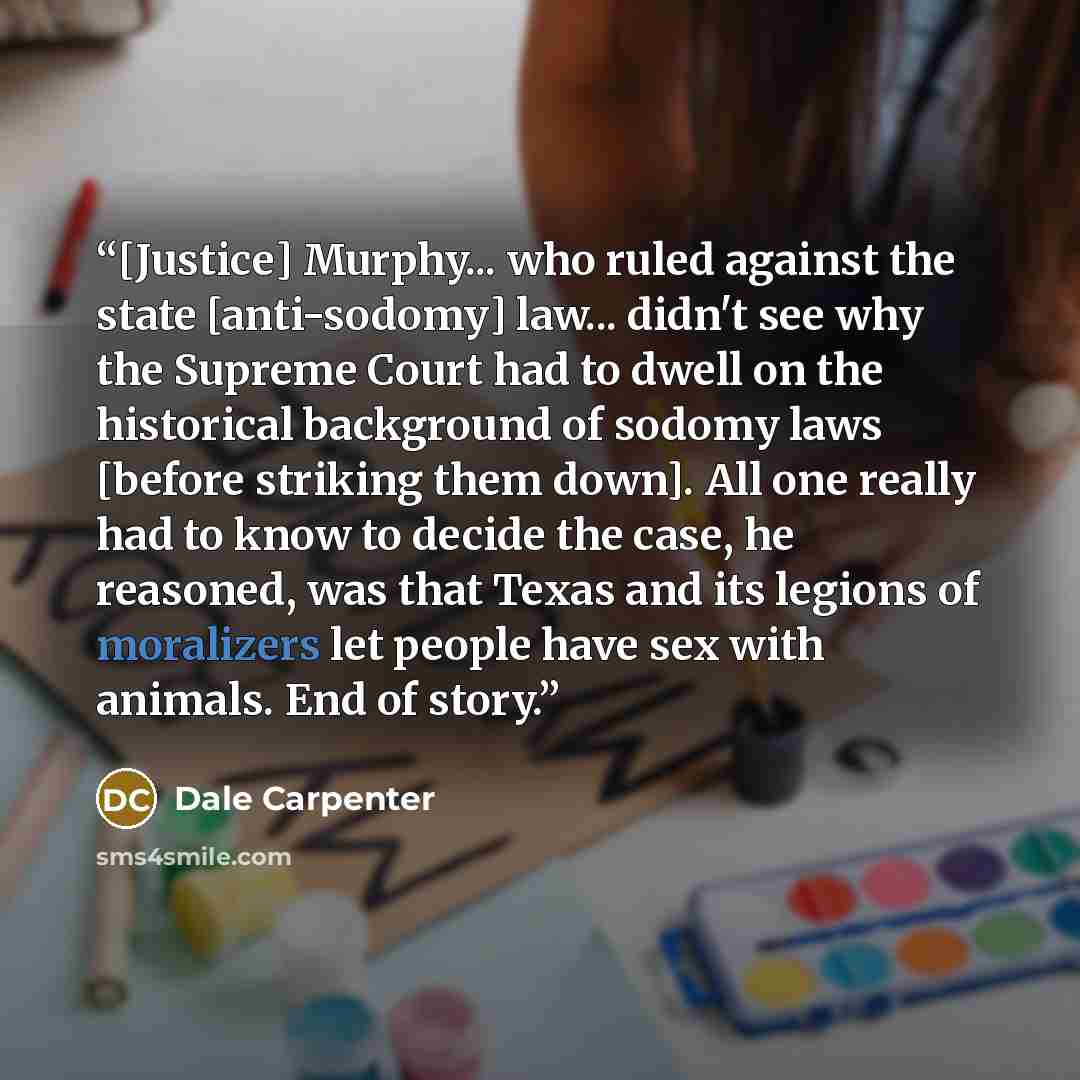 “[Justice] Murphy... who ruled against the state [anti-sodomy] law... didn't see why the Supreme Court had to dwell on the historical background of sodomy laws [before striking them down]. All one really had to know to decide the case, he reasoned, was that Texas and its legions of moralizers let…” quote by Dale Carpenter