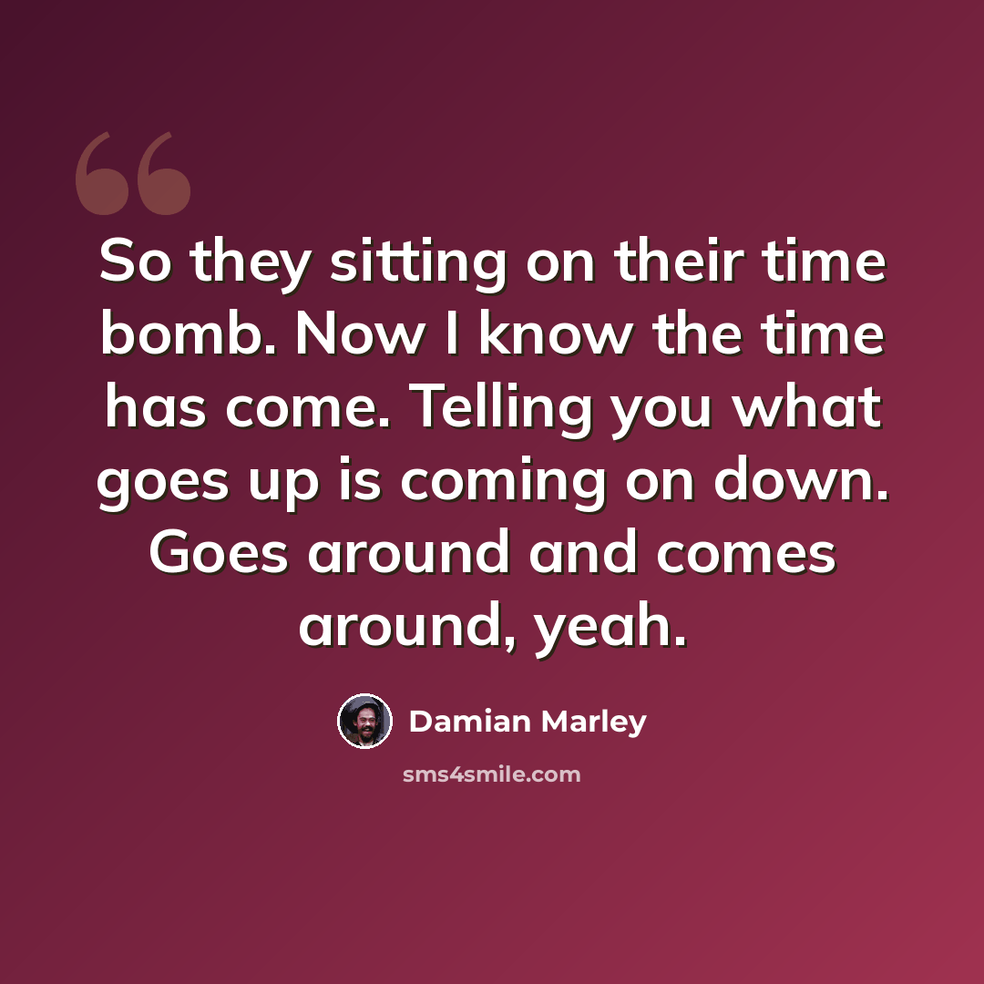 “So they sitting on their time bomb. Now I know the time has come. Telling you what goes up is coming on down. Goes around and comes around, yeah.” quote by Damian Marley