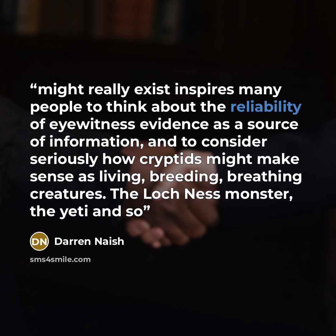 “might really exist inspires many people to think about the reliability of eyewitness evidence as a source of information, and to consider seriously how cryptids might make sense as living, breeding, breathing creatures. The Loch Ness monster, the yeti and so” quote by Darren Naish