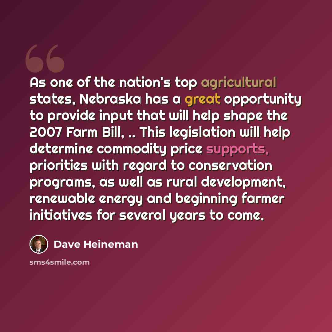 “As one of the nation's top agricultural states, Nebraska has a great opportunity to provide input that will help shape the 2007 Farm Bill, .. This legislation will help determine commodity price supports, priorities with regard to conservation programs, as well as rural development, renewable…” quote by Dave Heineman