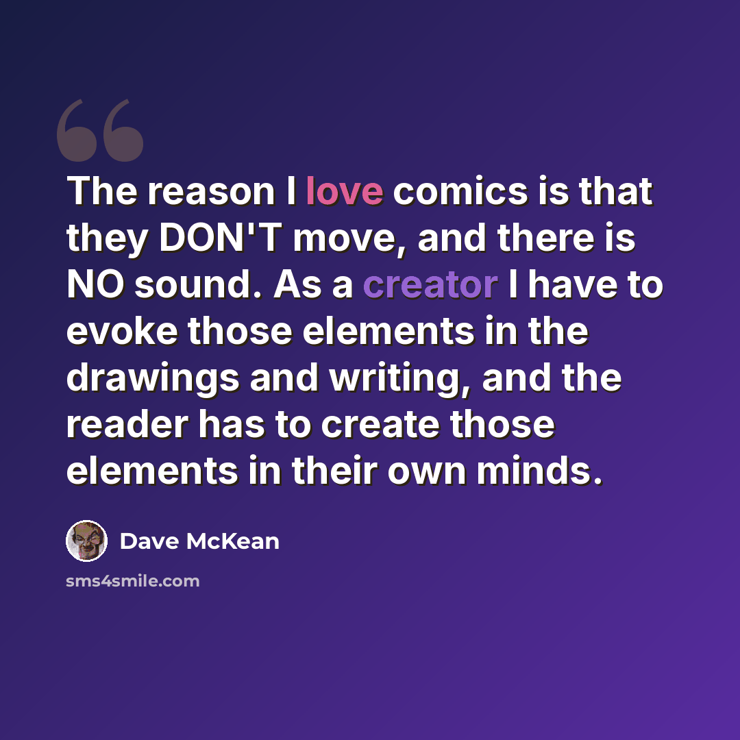 “The reason I love comics is that they DON'T move, and there is NO sound. As a creator I have to evoke those elements in the drawings and writing, and the reader has to create those elements in their own minds.” quote by Dave McKean