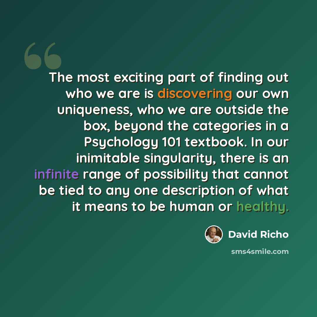 “The most exciting part of finding out who we are is discovering our own uniqueness, who we are outside the box, beyond the categories in a Psychology 101 textbook. In our inimitable singularity, there is an infinite range of possibility that cannot be tied to any one description of what it means…” quote by David Richo
