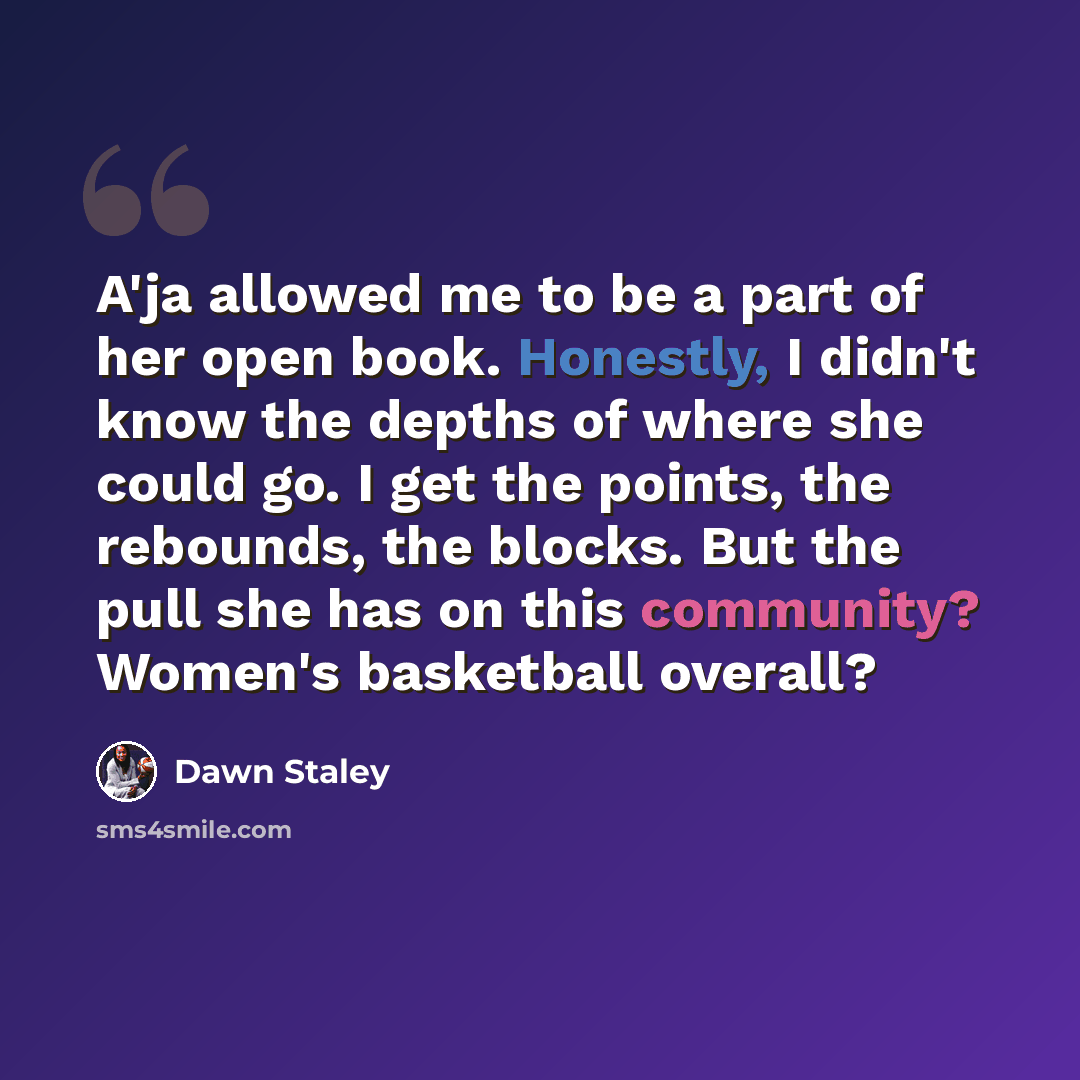 “A'ja allowed me to be a part of her open book. Honestly, I didn't know the depths of where she could go. I get the points, the rebounds, the blocks. But the pull she has on this community? Women's basketball overall?” quote by Dawn Staley