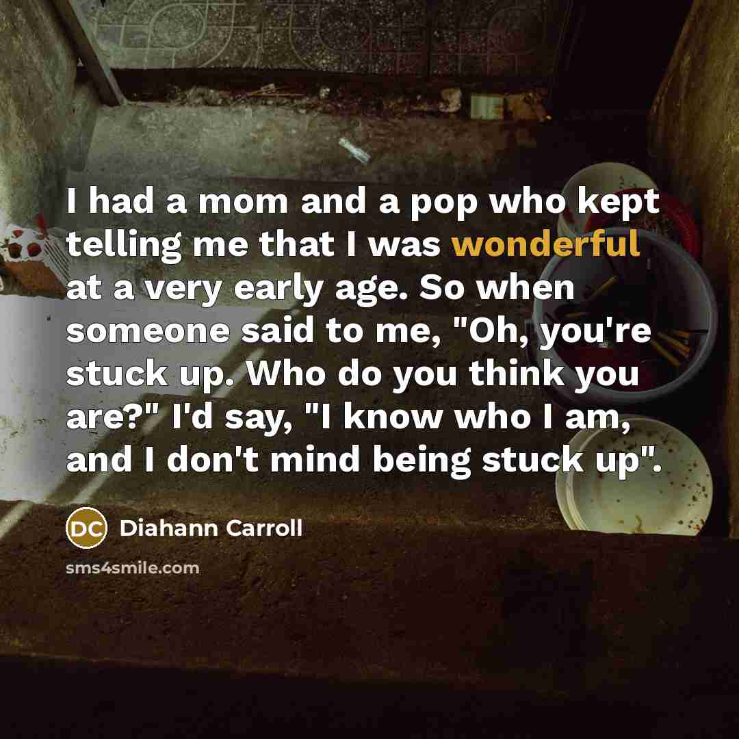 “I had a mom and a pop who kept telling me that I was wonderful at a very early age. So when someone said to me, "Oh, you're stuck up. Who do you think you are?" I'd say, "I know who I am, and I don't mind being stuck up".” quote by Diahann Carroll