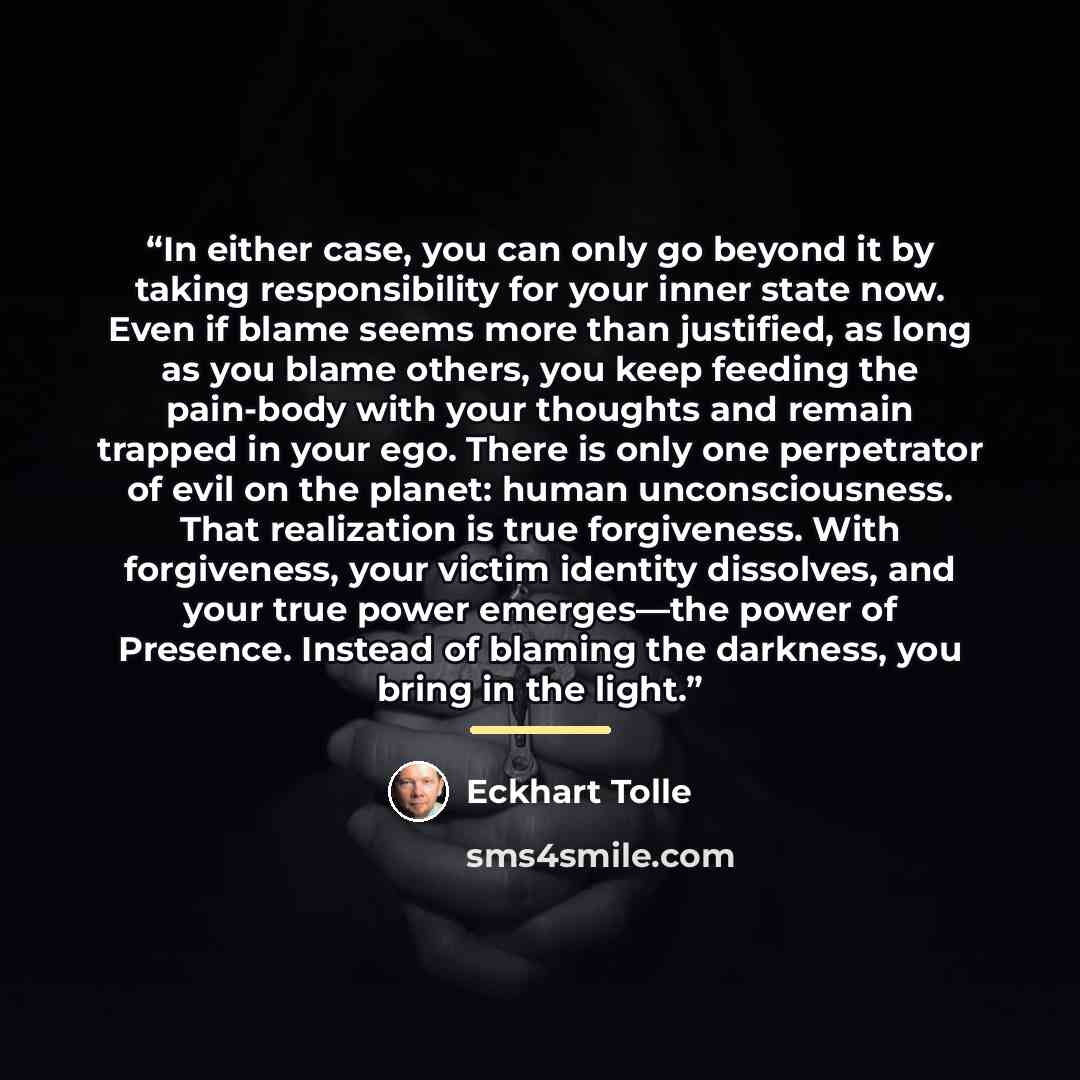 “In either case, you can only go beyond it by taking responsibility for your inner state now. Even if blame seems more than justified, as long as you blame others, you keep feeding the pain-body with your thoughts and remain trapped in your ego. There is only one perpetrator of evil on the planet…” quote by Eckhart Tolle