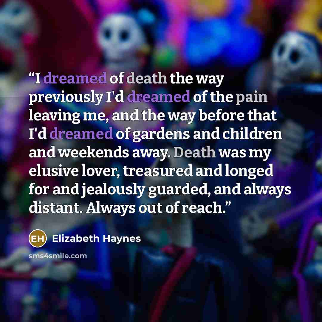 “I dreamed of death the way previously I'd dreamed of the pain leaving me, and the way before that I'd dreamed of gardens and children and weekends away. Death was my elusive lover, treasured and longed for and jealously guarded, and always distant. Always out of reach.” quote by Elizabeth Haynes