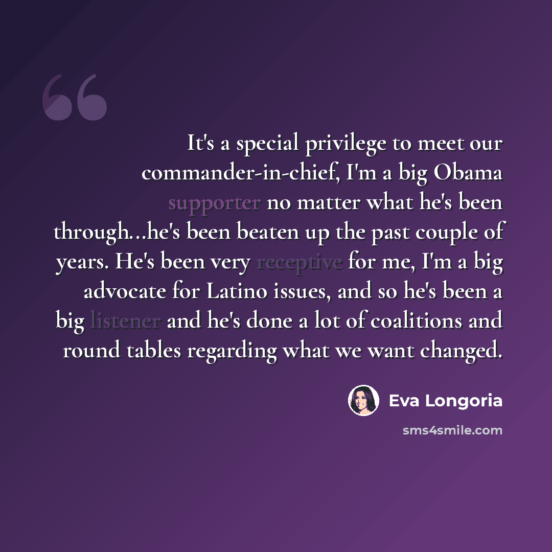 “It's a special privilege to meet our commander-in-chief, I'm a big Obama supporter no matter what he's been through...he's been beaten up the past couple of years. He's been very receptive for me, I'm a big advocate for Latino issues, and so he's been a big listener and he's done a lot of…” quote by Eva Longoria