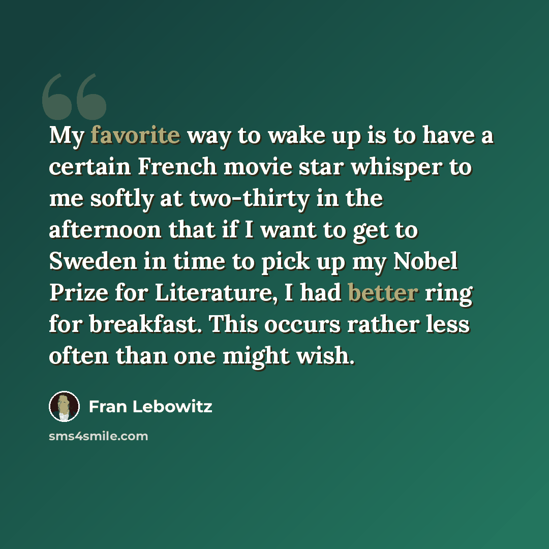 “My favorite way to wake up is to have a certain French movie star whisper to me softly at two-thirty in the afternoon that if I want to get to Sweden in time to pick up my Nobel Prize for Literature, I had better ring for breakfast. This occurs rather less often than one might wish.” quote by Fran Lebowitz