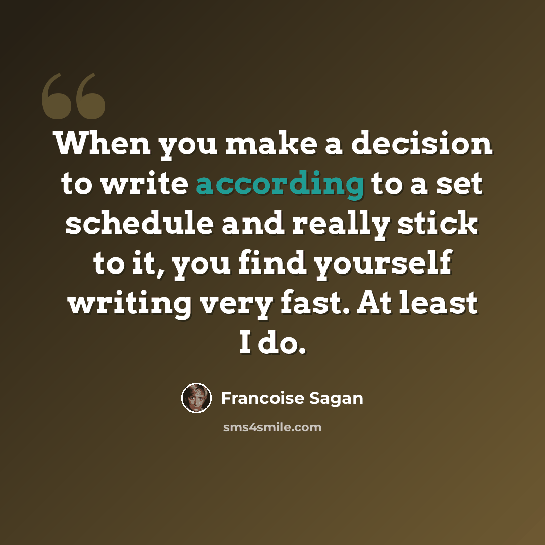“When you make a decision to write according to a set schedule and really stick to it, you find yourself writing very fast. At least I do.” quote by Francoise Sagan